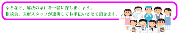 などなど、解決の糸口を一緒に探しましょう。相談員、医療スタッフが連携してお手伝いさせていただきます。