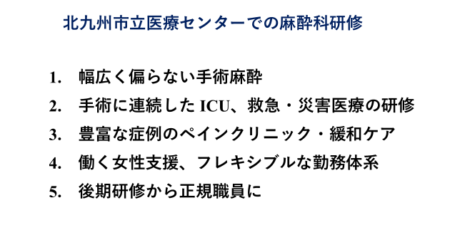 北九州市立医療センターでの麻酔科研修　1.幅広く偏らない手術麻酔　2.手術に連続したICU、救急・災害医療の研修　3.豊富な種類のペインクリニック・緩和ケア　4.働く女性支援、フレキシブルな勤務体系　5.後期研修から正規職員に